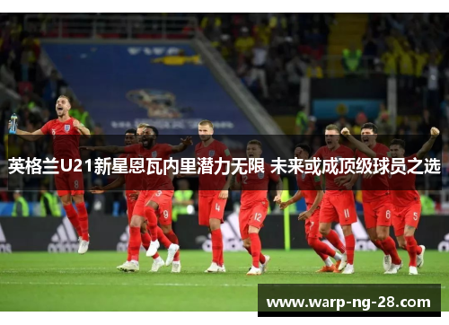 英格兰U21新星恩瓦内里潜力无限 未来或成顶级球员之选 英格兰U21新星恩瓦内里潜力无限 未来或成顶级球员之选