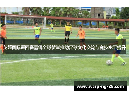 英超国际巡回赛赢得全球赞誉推动足球文化交流与竞技水平提升 英超国际巡回赛赢得全球赞誉推动足球文化交流与竞技水平提升