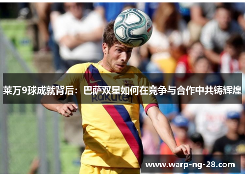 莱万9球成就背后:巴萨双星如何在竞争与合作中共铸辉煌 莱万9球成就背后:巴萨双星如何在竞争与合作中共铸辉煌