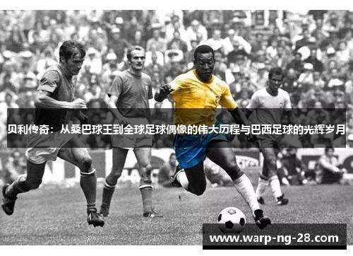 贝利传奇:从桑巴球王到全球足球偶像的伟大历程与巴西足球的光辉岁月 贝利传奇:从桑巴球王到全球足球偶像的伟大历程与巴西足球的光辉岁月