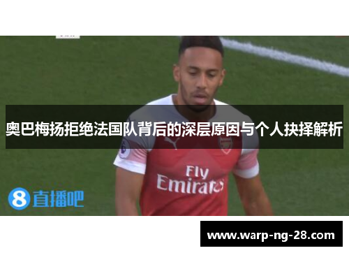 奥巴梅扬拒绝法国队背后的深层原因与个人抉择解析 奥巴梅扬拒绝法国队背后的深层原因与个人抉择解析