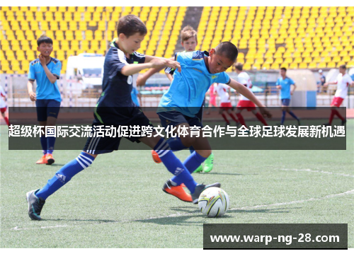 超级杯国际交流活动促进跨文化体育合作与全球足球发展新机遇