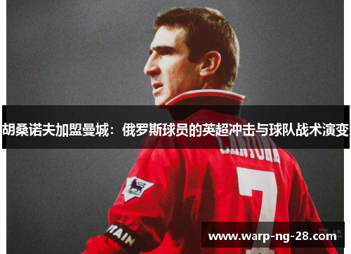 胡桑诺夫加盟曼城:俄罗斯球员的英超冲击与球队战术演变 胡桑诺夫加盟曼城:俄罗斯球员的英超冲击与球队战术演变