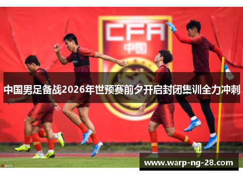 中国男足备战2026年世预赛前夕开启封闭集训全力冲刺