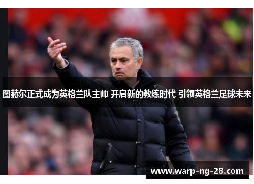 图赫尔正式成为英格兰队主帅 开启新的教练时代 引领英格兰足球未来