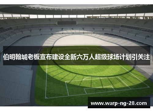 伯明翰城老板宣布建设全新六万人超级球场计划引关注 伯明翰城老板宣布建设全新六万人超级球场计划引关注